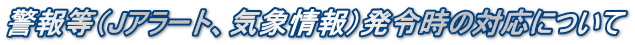 警報等（Jアラート、気象情報）発令時の対応について